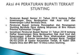 1. Peraturan Bupati Nomor 31 Tahun 2019 tentang Daftar
Kewenangan Desa Berdasarkan Hak Asal Usul dan
Kewenangan Lokal Berskala Desa.
2. Peraturan Bupati tentang Pencegahan dan Penanganan
Stunting Berskala Desa sedang berproses di Biro Hukum
Provinsi Kalimantan Tengah.
3. Sosialisasi Peraturan Bupati Nomor 31 Tahun 2019 tentang
Daftar Kewenangan Desa Berdasarkan Hak Asal Usul dan
Kewenangan Lokal Berskala Desa dilaksanakan tanggal
25/02/2020 di kantor kecamatan Rungan Barat, Tanggal
06/03/2020 di kantor Kecamatan Tewah, di hadiri oleh
Kepala Desa dan BPD dari 10 Desa Lokus Stunting.
18
 