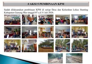 # AKSI 5 PEMBINAAN KPM
Sudah dilaksanakan pembinaan KPM di setiap Desa dan Kelurahan Lokus Stunting
Kabupaten Gunung Mas tanggal 07 s.d 31 Juli 2020.
 