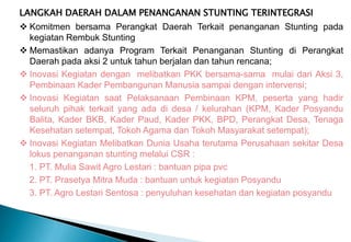 LANGKAH DAERAH DALAM PENANGANAN STUNTING TERINTEGRASI
 Komitmen bersama Perangkat Daerah Terkait penanganan Stunting pada
kegiatan Rembuk Stunting
 Memastikan adanya Program Terkait Penanganan Stunting di Perangkat
Daerah pada aksi 2 untuk tahun berjalan dan tahun rencana;
 Inovasi Kegiatan dengan melibatkan PKK bersama-sama mulai dari Aksi 3,
Pembinaan Kader Pembangunan Manusia sampai dengan intervensi;
 Inovasi Kegiatan saat Pelaksanaan Pembinaan KPM, peserta yang hadir
seluruh pihak terkait yang ada di desa / kelurahan (KPM, Kader Posyandu
Balita, Kader BKB, Kader Paud, Kader PKK, BPD, Perangkat Desa, Tenaga
Kesehatan setempat, Tokoh Agama dan Tokoh Masyarakat setempat);
 Inovasi Kegiatan Melibatkan Dunia Usaha terutama Perusahaan sekitar Desa
lokus penanganan stunting melalui CSR :
1. PT. Mulia Sawit Agro Lestari : bantuan pipa pvc
2. PT. Prasetya Mitra Muda : bantuan untuk kegiatan Posyandu
3. PT. Agro Lestari Sentosa : penyuluhan kesehatan dan kegiatan posyandu
 