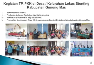 1. Pembinaan Dasawisma;
2. Pemberian Makanan Tambahan bagi balita stunting;
3. Pemberian bibit tanaman bagi dasawisma;
4. Penyuluhan Stunting dan Covid 19 dengan narasumber dari Dinas kesehatan kabupaten Gunung Mas.
22
 