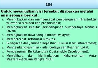 Untuk mewujudkan visi tersebut dijabarkan melalui
misi sebagai berikut :
1. Meningkatkan dan mempercepat pembangunan infrastruktur
wilayah secara adil dan proporsional;
2. Meningkatkan kualitas pembangunan Sumberdaya Manusia
(SDM);
3. Meningkatkan daya saing ekonomi wilayah;
4. Mempercepat Reformasi Birokrasi;
5. Penegakan dan Jaminan Kepastian Hukum (Law Enforcement);
6. Mengembangkan nilai – nilai budaya dan Kearifan Lokal;
7. Pembangunan Berkelanjutan (Sustainable Development);
8. Memelihara dan Meningkatkan Keharmonisan Antar
Masyarakat dalam Rangka NKRI.
 