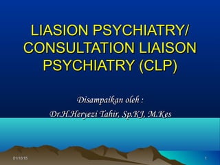 01/10/1501/10/15 11
LIASION PSYCHIATRY/LIASION PSYCHIATRY/
CONSULTATION LIAISONCONSULTATION LIAISON
PSYCHIATRY (CLP)PSYCHIATRY (CLP)
Disampaikan oleh :Disampaikan oleh :
Dr.H.Heryezi Tahir, Sp.KJ, M.KesDr.H.Heryezi Tahir, Sp.KJ, M.Kes
 