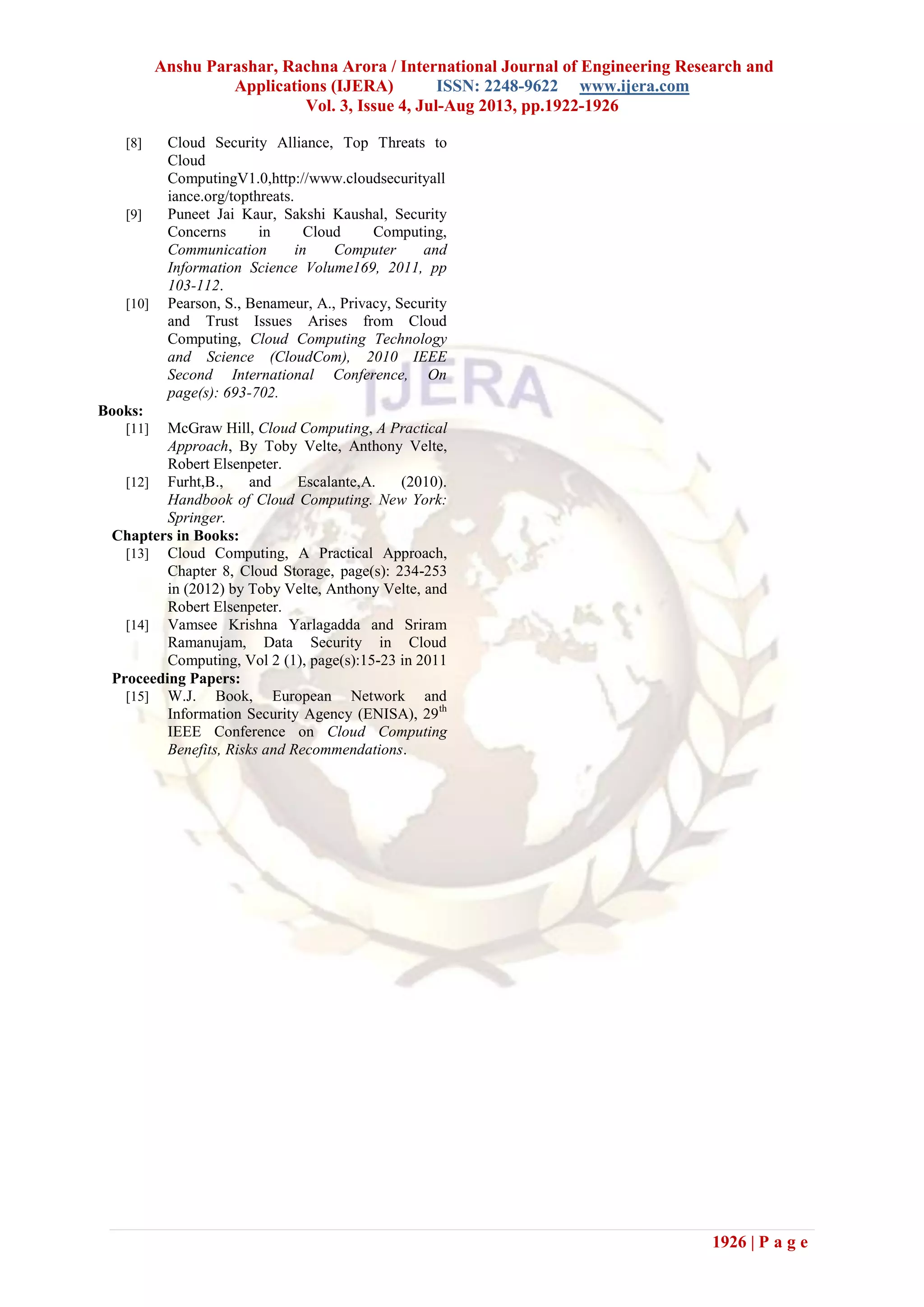 Anshu Parashar, Rachna Arora / International Journal of Engineering Research and
Applications (IJERA) ISSN: 2248-9622 www.ijera.com
Vol. 3, Issue 4, Jul-Aug 2013, pp.1922-1926
1926 | P a g e
[8] Cloud Security Alliance, Top Threats to
Cloud
ComputingV1.0,http://www.cloudsecurityall
iance.org/topthreats.
[9] Puneet Jai Kaur, Sakshi Kaushal, Security
Concerns in Cloud Computing,
Communication in Computer and
Information Science Volume169, 2011, pp
103-112.
[10] Pearson, S., Benameur, A., Privacy, Security
and Trust Issues Arises from Cloud
Computing, Cloud Computing Technology
and Science (CloudCom), 2010 IEEE
Second International Conference, On
page(s): 693-702.
Books:
[11] McGraw Hill, Cloud Computing, A Practical
Approach, By Toby Velte, Anthony Velte,
Robert Elsenpeter.
[12] Furht,B., and Escalante,A. (2010).
Handbook of Cloud Computing. New York:
Springer.
Chapters in Books:
[13] Cloud Computing, A Practical Approach,
Chapter 8, Cloud Storage, page(s): 234-253
in (2012) by Toby Velte, Anthony Velte, and
Robert Elsenpeter.
[14] Vamsee Krishna Yarlagadda and Sriram
Ramanujam, Data Security in Cloud
Computing, Vol 2 (1), page(s):15-23 in 2011
Proceeding Papers:
[15] W.J. Book, European Network and
Information Security Agency (ENISA), 29th
IEEE Conference on Cloud Computing
Benefits, Risks and Recommendations.
 