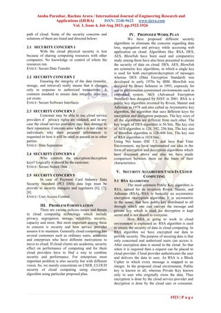 Anshu Parashar, Rachna Arora / International Journal of Engineering Research and
Applications (IJERA) ISSN: 2248-9622 www.ijera.com
Vol. 3, Issue 4, Jul-Aug 2013, pp.1922-1926
1923 | P a g e
path of cloud. Some of the security concerns and
solutions of them are listed and directed below:
2.1 SECURITY CONCERN 1
With the cloud physical security is lost
because of sharing computing resources with other
companies. No knowledge or control of where the
resources run.
ENSUE: Secure Data Transfer
2.2 SECURITY CONCERN 2
Ensuring the integrity of the data (transfer,
storage, and retrieval) really means that it changes
only in response to authorized transactions. A
common standard to ensure data integrity does not
yet exists.
ENSUE: Secure Software Interfaces
2.3 SECURITY CONCERN 3
Customer may be able to sue cloud service
providers if privacy rights are violated, and in any
case the cloud service providers may face damage to
their reputation. Concerns arise when it is not clear to
individuals why their personal information is
requested or how it will be used or passed on to other
parties.
ENSUE: Data Separation
2.4 SECURITY CONCERN 4
Who controls the encryption/decryption
keys? Logically it should be the customer.
ENSUE: Secure Stored Data
2.5 SECURITY CONCERN 5
In case of Payment Card Industry Data
Security Standard (PCI DSS) data logs must be
provide to security mangers and regulators [6], [7],
[8].
ENSUE: User Access Control
III. PROBLEM FORMULATION
There are various policies issues and threats
in cloud computing technology which include
privacy, segregation, storage, reliability, security,
capacity and more. But most important among these
to concern is security and how service provider
assures it to maintain. Generally cloud computing has
several customers such as ordinary users, academia
and enterprises who have different motivations to
move to cloud. If cloud clients are academia, security
effect on performance of computing and for them
cloud providers have to find a way to combine
security and performance. For enterprises most
important problem is also security but with different
vision. So, we mainly concentrate on USER_CLOUD
security of cloud computing using encryption
algorithm using particular proposed plan.
IV. PROPOSED WORK PLAN
We have proposed different security
algorithms to eliminate the concerns regarding data
loss, segregation and privacy while accessing web
application on cloud. Algorithms like: RSA, DES,
AES, Blowfish have been used and comparative
study among them have also been presented to ensure
the security of data on cloud. DES, AES, Blowfish
are symmetric key algorithms, in which a single key
is used for both encryption/decryption of messages
whereas DES (Data Encryption Standard) was
developed in early 1970s by IBM. Blowfish was
designed by Bruce Schneier in 1993, expressly for
use in performance constrained environments such as
embedded system. AES (Advanced Encryption
Standard) was designed by NIST in 2001. RSA is a
public key algorithm invented by Rivest, Shamir and
Adleman in 1978 and also called as Asymmetric key
algorithm, the algorithm that uses different keys for
encryption and decryption purposes. The key sizes of
all the algorithms are different from each other. The
key length of DES algorithm is 56 bits. The key size
of AES algorithm is 128, 192, 256 bits. The key size
of Blowfish algorithm is 128-448 bits. The key size
of RSA algorithm is 1024 bits.
Using Net beans IDE 7.3, and Java Run Time
Environment, we have implemented our idea in the
form of encryption and decryption algorithms which
have discussed above and also we have made
comparison between them on the basis of their
characteristics.
V. SECURITY ALGORITHM USED IN CLOUD
COMPUTING
5.1 RSA ALGORITHM
The most common Public Key algorithm is
RSA, named for its inventors Rivest, Shamir, and
Adleman (RSA). RSA is basically an asymmetric
encryption /decryption algorithm. It is asymmetric
in the sense, that here public key distributed to all
through which one can encrypt the message and
private key which is used for decryption is kept
secret and is not shared to everyone.
How RSA is going to work in cloud
environment is explained as: RSA algorithm is used
to ensure the security of data in cloud computing. In
RSA algorithm we have encrypted our data to
provide security. The purpose of securing data is that
only concerned and authorized users can access it.
After encryption data is stored in the cloud. So that
when it is required then a request can be placed to
cloud provider. Cloud provider authenticates the user
and delivers the data to user. As RSA is a Block
Cipher in which every message is mapped to an
integer. In the proposed cloud environment, Public
key is known to all, whereas Private Key known
only to user who originally owns the data. Thus
encryption is done by the cloud service provider and
decryption is done by the cloud user or consumer.
 