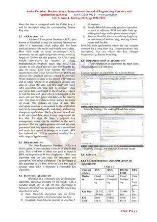 Anshu Parashar, Rachna Arora / International Journal of Engineering Research and
Applications (IJERA) ISSN: 2248-9622 www.ijera.com
Vol. 3, Issue 4, Jul-Aug 2013, pp.1922-1926
1924 | P a g e
Once the data is encrypted with the Public key, it
will be decrypted using the corresponding Private
Key only.
5.2 AES ALGORITHM
Advanced Encryption Standard (AES), also
known as Rijindael is used for securing information.
AES is a symmetric block cipher that has been
analyzed extensively and is used widely now-a-days.
How AES works in cloud environment? AES,
symmetric key encryption algorithm is used with key
length of 128-bits for this purpose. As AES is used
widely now-a-days for security of cloud.
Implementation proposal states that First, User
decides to use cloud services and will migrate his
data on cloud. Then User submits his services
requirements with Cloud Service Provider (CSP) and
chooses best specified services offered by provider.
When migration of data to the chosen CSP happens
and in future whenever an application uploads any
data on cloud, the data will first encrypted using
AES algorithm and then sent to provider. Once
encrypted, data is uploaded on the cloud, any request
to read the data will occur after it is decrypted on the
users end and then plain text data can be read by
user. The plain text data is never written anywhere
on cloud. This includes all types of data. This
encryption solution is transparent to the application
and can be integrated quickly and easily without any
changes to application. The key is never stored next
to the encrypted data, since it may compromise the
key also. To store the keys, a physical key
management server can be installed in the user‟s
premises. This encryption protects data and keys and
guarantees that they remain under user‟s control and
will never be exposed in storage or in transit. AES
has replaced the DES as approved standard for a
wide range of applications.
5.3 DES ALGORITHM
The Data Encryption Standard (DES) is a
block cipher. It encrypts data in blocks of size 64 bits
each. That is 64 bits of plain text goes as input to
DES, which produces 64 bits of cipher text. The same
algorithm and key are used for encryption and
decryption, with minor differences. The key length of
this algorithm is 56 bits; however a 64 bits key is
actually input. DES is therefore a symmetric key
algorithm.
5.4 BLOWFISH ALGORITHM
Blowfish is a symmetric key cryptographic
algorithm. Blowfish encrypts 64 bit blocks with a
variable length key of 128-448 bits. According to
Schneier, Blowfish was designed with the followings
objectives in mind:
a) Fast- Blowfish encryption rate on 32-bit
microprocessors is 26 clock cycles per byte.
b) Compact- Blowfish can execute in less than 5
kb memory.
c) Simple-Blowfish uses only primitive operation
-s, such as addition, XOR and table look up,
making its design and implementation simple.
d) Secure- Blowfish has a variable key length up
to maximum of 448-bit long, making it both
secure and flexible.
Blowfish suits applications where the key remains
constant for a long time (e.g. Communications link
encryption), but not where the key changes
frequently (e.g. Packet Switching).
5.5 IMPLEMENTATION OF ALGORITHMS
Implementation of algorithms has been done
using NetBeans IDE and Java.
Coding examples of algorithms have shown below:
Example Coding 1 for making Cloud data secure
Example Coding 2 for making Cloud data secure
5.6 RESULTS
5.6.1 CHARACTERISTICS AND COMPARISON OF
ALGORITHMS
TABLE 1
Charact
eristics
AES RSA BLOW
FISH
DES
Platfor
m
Cloud
Computi
ng
Cloud
Computi
ng
Cloud
Comput
ing
Clou
d
Com
putin
g
Key Size 128,192,
256 bits
1024
bits
32-448
bits
56
bits
Key
Used
Same
key is
Public
key is
Same
key is
For
encr
 