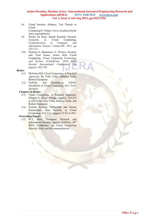 Anshu Parashar, Rachna Arora / International Journal of Engineering Research and
Applications (IJERA) ISSN: 2248-9622 www.ijera.com
Vol. 3, Issue 4, Jul-Aug 2013, pp.1922-1926
1926 | P a g e
[8] Cloud Security Alliance, Top Threats to
Cloud
ComputingV1.0,http://www.cloudsecurityall
iance.org/topthreats.
[9] Puneet Jai Kaur, Sakshi Kaushal, Security
Concerns in Cloud Computing,
Communication in Computer and
Information Science Volume169, 2011, pp
103-112.
[10] Pearson, S., Benameur, A., Privacy, Security
and Trust Issues Arises from Cloud
Computing, Cloud Computing Technology
and Science (CloudCom), 2010 IEEE
Second International Conference, On
page(s): 693-702.
Books:
[11] McGraw Hill, Cloud Computing, A Practical
Approach, By Toby Velte, Anthony Velte,
Robert Elsenpeter.
[12] Furht,B., and Escalante,A. (2010).
Handbook of Cloud Computing. New York:
Springer.
Chapters in Books:
[13] Cloud Computing, A Practical Approach,
Chapter 8, Cloud Storage, page(s): 234-253
in (2012) by Toby Velte, Anthony Velte, and
Robert Elsenpeter.
[14] Vamsee Krishna Yarlagadda and Sriram
Ramanujam, Data Security in Cloud
Computing, Vol 2 (1), page(s):15-23 in 2011
Proceeding Papers:
[15] W.J. Book, European Network and
Information Security Agency (ENISA), 29th
IEEE Conference on Cloud Computing
Benefits, Risks and Recommendations.
 