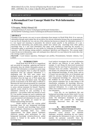 Mohd.Ahmed.Ali et al Int. Journal of Engineering Research and Application
ISSN : 2248-9622, Vol. 3, Issue 5, Sep-Oct 2013, pp.1824-1828

RESEARCH ARTICLE

www.ijera.com

OPEN ACCESS

A Personalized User Concept Model For Web Information
Gathering
S.Swapna, Mohd.Ahmed.Ali
( Assistant Professor,IT,Aurora Technological and Research Institute,Hyd )
(M.TECH(Web Technology),Aurora Technological and Research Institute,Hyd )

ABSTRACT
Nowadays It has become very easy to access information from internet via World Wide Web. If we want any
information through search engine they do not deliver the relevant information because they are programmed as
one size fits all. Ironically the very vast size of this collection has become an obstacle for information retrieval. It
is very logical and reasoning to personalize the retrieval system specific to the preference of a user.
However,when representing user profiles,many models have utilized only knowledge from either global
knowledge base or a user local information This paper work contribute in improving the accuracy of
information gather to personalize the user profile by combining the knowledge base and user local instance
repository with 2D ontology mining method is introduced: Specificity and Exhaustivity. This concept model
cannot be proven in laboratories; many web ontologists have observed it in a user behavior the results show that
this ontology model is successful.
Keywords - Local instance repository, Ontological user profiles, Personalization, Semantic relations, User
context

I.

INTRODUCTION

World Wide Web (W.W.W) is a magnificent
and vast portal for acquiring , gathering and retrieval
information from the infinite information present on
the web. Web information is available in a great range
of topics and categories. How to collect the required
information from the collected information is a
challenging task. The Web users expect more
intelligent systems (or agents) to gather the useful
information from the huge size of Web related data
sources to meet their information needs. The Rapid
growth of documents in the Web makes it difficult to
determine the most relevant documents for a particular
user, given a general query. User performs searching
to access relevant document for himself. Therefore,
aspecific system should be there to personalize the
information retrieved by user according to his
preference. User profiles reflect the interests of users
[5]. User profiles concepts are used in gathering web
information to capture user information needs in order
to get personalized web information for users. For this
purpose only, user profiles are created for user
background knowledge description.
Global analysis uses only existing global
knowledge bases for user background knowledge
discovery. Generally used knowledge bases include
generic ontologies , thesauruses (e.g., digital libraries),
and online knowledge bases (e.g., online
categorizations). The global analysis techniques
effectively produce good performance for user
background knowledge extraction.However, global
analysis is limited to the quality of the used
knowledge base.
www.ijera.com

Local analysis investigates the user local information
and observes user behavior in user profiles. For
example, Li and Zhong [6] discovered taxonomical
patterns from the users’local text documents to learn
ontologies from user profiles. Alternatively, Sekine
and Suzuki [14] analyzed the query logs to discover
user background knowledge. In some works, such as
[13],users were provided with a set of documents and
asked for relevance feedback from that documents.
User background knowledge was discovered from
this feedback for user profiles. However, because
local analysis techniques rely on data mining or old
classification techniques for knowledge discovery,
occasionally the discovered results contain noisy and
unrelevant information. As a result, local analysis
suffers from ineffectiveness at capturing the relevant
user information.
From this, we can hypothesize that user
background knowledge can give better result if we can
collaborate global and local analysis within a hybrid
model. The Information formalized in a global
knowledgebase will constrain the background
knowledge discovered from the user local
information.

II.

RELATED WORK

2.1 Learning Personalized Ontological Context
Eﬀective personalization of relevant
information access involves two important
challenges: accurately identifying the user context
and organizing the information in such a way that it
matches the particular context[9]. Since the
acquisition of user interests is an essential element in
1824 | P a g e

 