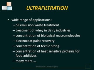 • wide range of applications :
– oil emulsion waste treatment
– treatment of whey in dairy industries
– concentration of biological macromolecules
– electrocoat paint recovery
– concentration of textile sizing
– concentration of heat sensitive proteins for
food additives
– many more …
ULTRAFILTRATION
Nur Istianah-T.Membrani-2016
 