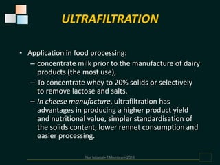 • Application in food processing:
– concentrate milk prior to the manufacture of dairy
products (the most use),
– To concentrate whey to 20% solids or selectively
to remove lactose and salts.
– In cheese manufacture, ultrafiltration has
advantages in producing a higher product yield
and nutritional value, simpler standardisation of
the solids content, lower rennet consumption and
easier processing.
ULTRAFILTRATION
Nur Istianah-T.Membrani-2016
 
