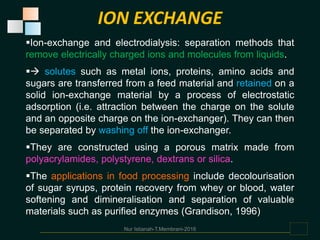 Ion-exchange and electrodialysis: separation methods that
remove electrically charged ions and molecules from liquids.
 solutes such as metal ions, proteins, amino acids and
sugars are transferred from a feed material and retained on a
solid ion-exchange material by a process of electrostatic
adsorption (i.e. attraction between the charge on the solute
and an opposite charge on the ion-exchanger). They can then
be separated by washing off the ion-exchanger.
They are constructed using a porous matrix made from
polyacrylamides, polystyrene, dextrans or silica.
The applications in food processing include decolourisation
of sugar syrups, protein recovery from whey or blood, water
softening and dimineralisation and separation of valuable
materials such as purified enzymes (Grandison, 1996)
Nur Istianah-T.Membrani-2016
ION EXCHANGE
 