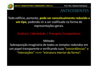 CES-JF | ARQUITETURA E URBANISMO | HAU II | Prof. Msc. Raphael Rodrigues 
ANTECEDENTES 
Todo edifício, portanto, pode ser conceitualmente reduzido a 
um tipo, podendo vir a ser codificado na forma de 
representações gerais. 
Essência | Identidade | Princípios Compositivos 
Método: 
Sobreposição imaginária de todos os templos redondos em 
um papel transparente e verificando suas “concordâncias” e 
“interseções” >>>> “estrutura interior da forma”. 
 