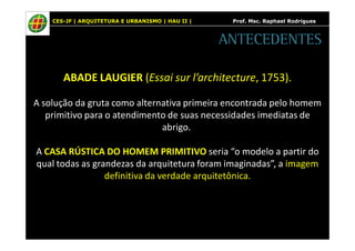 CES-JF | ARQUITETURA E URBANISMO | HAU II | Prof. Msc. Raphael Rodrigues 
ANTECEDENTES 
ABADE LAUGIER (Essai sur l’architecture, 1753). 
A solução da gruta como alternativa primeira encontrada pelo homem 
primitivo para o atendimento de suas necessidades imediatas de 
abrigo. 
A CASA RÚSTICA DO HOMEM PRIMITIVO seria “o modelo a partir do 
qual todas as grandezas da arquitetura foram imaginadas”, a imagem 
definitiva da verdade arquitetônica. 
 