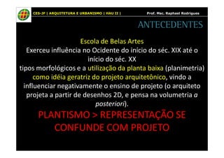 CES-JF | ARQUITETURA E URBANISMO | HAU II | Prof. Msc. Raphael Rodrigues 
ANTECEDENTES 
Escola de Belas Artes 
Exerceu influência no Ocidente do início do séc. XIX até o 
início do séc. XX 
tipos morfológicos e a utilização da planta baixa (planimetria) 
como idéia geratriz do projeto arquitetônico, vindo a 
influenciar negativamente o ensino de projeto (o arquiteto 
projeta a partir de desenhos 2D, e pensa na volumetria a 
posteriori). 
PLANTISMO > REPRESENTAÇÃO SE 
CONFUNDE COM PROJETO 
 