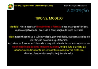 CES-JF | ARQUITETURA E URBANISMO | HAU II | Prof. Msc. Raphael Rodrigues 
TIPO VS. MODELO 
A OPOSIÇÃO 
Modelo: Ao se associar diretamente a formas e estilos arquitetônicos, 
implica objetividade, precisão e formulação de juízo de valor. 
Tipo: Reconhecem-se a subjetividade, generalidade, esquematicidade e 
indistinção da obra arquitetônica. 
Ao privar as formas artísticas de sua qualidade de forma e as reportar ao 
valor indefinido de uma imagem ou signo, o tipo livra o artista da 
influência condicionante de uma determinada forma histórica, 
desvinculando a formação de juízo de valor. 
 