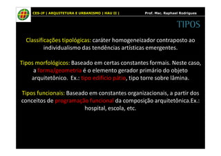 CES-JF | ARQUITETURA E URBANISMO | HAU II | Prof. Msc. Raphael Rodrigues 
Classificações tipológicas: caráter homogeneizador contraposto ao 
individualismo das tendências artísticas emergentes. 
Tipos morfológicos: Baseado em certas constantes formais. Neste caso, 
a forma/geometria é o elemento gerador primário do objeto 
arquitetônico. Ex.: tipo edifício pátio, tipo torre sobre lâmina. 
Tipos funcionais: Baseado em constantes organizacionais, a partir dos 
conceitos de programação funcional da composição arquitetônica.Ex.: 
hospital, escola, etc. 
TIPOS 
 