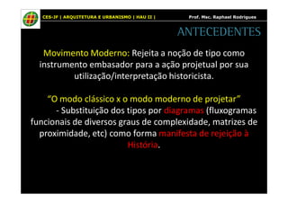 CES-JF | ARQUITETURA E URBANISMO | HAU II | Prof. Msc. Raphael Rodrigues 
Movimento Moderno: Rejeita a noção de tipo como 
instrumento embasador para a ação projetual por sua 
utilização/interpretação historicista. 
“O modo clássico x o modo moderno de projetar” 
- Substituição dos tipos por diagramas (fluxogramas 
funcionais de diversos graus de complexidade, matrizes de 
proximidade, etc) como forma manifesta de rejeição à 
História. 
ANTECEDENTES 
 