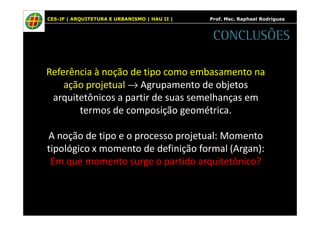 CES-JF | ARQUITETURA E URBANISMO | HAU II | Prof. Msc. Raphael Rodrigues 
CONCLUSÕES 
Referência à noção de tipo como embasamento na 
ação projetual ®Agrupamento de objetos 
arquitetônicos a partir de suas semelhanças em 
termos de composição geométrica. 
A noção de tipo e o processo projetual: Momento 
tipológico x momento de definição formal (Argan): 
Em que momento surge o partido arquitetônico? 
 