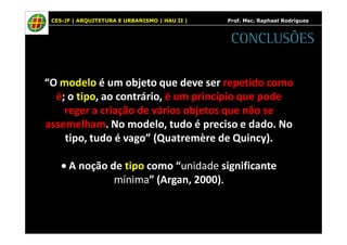 CES-JF | ARQUITETURA E URBANISMO | HAU II | Prof. Msc. Raphael Rodrigues 
“O modelo é um objeto que deve ser repetido como 
é; o tipo, ao contrário, é um princípio que pode 
reger a criação de vários objetos que não se 
assemelham. No modelo, tudo é preciso e dado. No 
tipo, tudo é vago” (Quatremère de Quincy). 
· A noção de tipo como “unidade significante 
mínima” (Argan, 2000). 
CONCLUSÕES 
