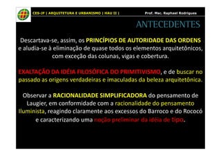 CES-JF | ARQUITETURA E URBANISMO | HAU II | Prof. Msc. Raphael Rodrigues 
ANTECEDENTES 
Descartava-se, assim, os PRINCÍPIOS DE AUTORIDADE DAS ORDENS 
e aludia-se à eliminação de quase todos os elementos arquitetônicos, 
com exceção das colunas, vigas e cobertura. 
EXALTAÇÃO DA IDÉIA FILOSÓFICA DO PRIMITIVISMO, e de buscar no 
passado as origens verdadeiras e imaculadas da beleza arquitetônica. 
Observar a RACIONALIDADE SIMPLIFICADORA do pensamento de 
Laugier, em conformidade com a racionalidade do pensamento 
Iluminista, reagindo claramente aos excessos do Barroco e do Rococó 
e caracterizando uma noção preliminar da idéia de tipo. 
 