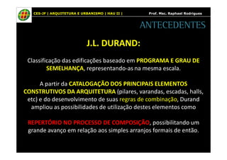 CES-JF | ARQUITETURA E URBANISMO | HAU II | Prof. Msc. Raphael Rodrigues 
ANTECEDENTES 
J.L. DURAND: 
Classificação das edificações baseado em PROGRAMA E GRAU DE 
SEMELHANÇA, representando-as na mesma escala. 
A partir da CATALOGAÇÃO DOS PRINCIPAIS ELEMENTOS 
CONSTRUTIVOS DA ARQUITETURA (pilares, varandas, escadas, halls, 
etc) e do desenvolvimento de suas regras de combinação, Durand 
ampliou as possibilidades de utilização destes elementos como 
REPERTÓRIO NO PROCESSO DE COMPOSIÇÃO, possibilitando um 
grande avanço em relação aos simples arranjos formais de então. 
 