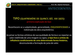 CES-JF | ARQUITETURA E URBANISMO | HAU II | Prof. Msc. Raphael Rodrigues 
ANTECEDENTES 
TIPO (QUATREMÈRE DE QUINCY, SÉC. XIX 1825): 
primeira explicação do tipo 
Reconhecem-se a subjetividade, generalidade, ESQUEMATICIDADE e 
indistinção da obra arquitetônica. 
Ao privar as formas artísticas de sua qualidade de forma e as reportar ao 
valor indefinido de uma imagem ou signo, o tipo livra o artista da 
influência condicionante de uma determinada forma histórica, 
desvinculando a formação de juízo de valor. 
 