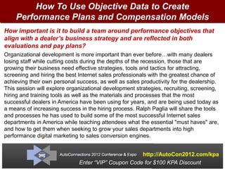 How To Use Objective Data to Create
    Performance Plans and Compensation Models
How important is it to build a team around performance objectives that
align with a dealer’s business strategy and are reflected in both
evaluations and pay plans?
Organizational development is more important than ever before…with many dealers
losing staff while cutting costs during the depths of the recession, those that are
growing their business need effective strategies, tools and tactics for attracting,
screening and hiring the best Internet sales professionals with the greatest chance of
achieving their own personal success, as well as sales productivity for the dealership.
This session will explore organizational development strategies, recruiting, screening,
hiring and training tools as well as the materials and processes that the most
successful dealers in America have been using for years, and are being used today as
a means of increasing success in the hiring process. Ralph Paglia will share the tools
and processes he has used to build some of the most successful Internet sales
departments in America while teaching attendees what the essential "must haves" are,
and how to get them when seeking to grow your sales departments into high
performance digital marketing to sales conversion engines.


                                                     http://AutoCon2012.com/kpa
                              Enter “VIP” Coupon Code for $100 KPA Discount
 