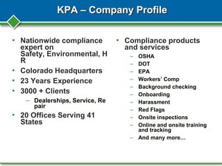 KPA – Company Profile
• Nationwide compliance
expert on
Safety, Environmental, H
R
• Colorado Headquarters
• 23 Years Experience
• 3000 + Clients
– Dealerships, Service, Re
pair
• 20 Offices Serving 41
States
• Compliance products
and services
– OSHA
– DOT
– EPA
– Workers’ Comp
– Background checking
– Onboarding
– Harassment
– Red Flags
– Onsite inspections
– Online and onsite training
and tracking
– And many more…
 