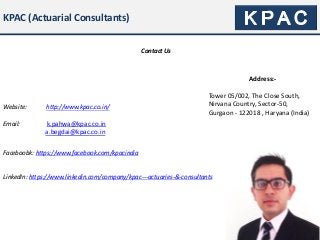 KPAC (Actuarial Consultants)
Contact Us
Website: http://www.kpac.co.in/
Address:-
Tower 05/002, The Close South,
Nirvana Country, Sector-50,
Gurgaon - 122018 , Haryana (India)
Email: k.pahwa@kpac.co.in
a.begdai@kpac.co.in
Faceboobk: https://www.facebook.com/kpacindia
LinkedIn: https://www.linkedin.com/company/kpac---actuaries-&-consultants
 