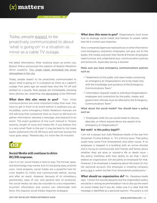 WWW.XMATTERS.COM | 62014 TOP TEN BC/DR TRENDS REFERENCE GUIDE
TOP 10 TRENDS
the latest information. After shutting down an entire city,
Boston Police announced the capture of Boston Marathon
terror suspects. This single tweet eliminated the tense
atmosphere in the city.
Today, people expect to be proactively communicated to
about ‘what is going on’ in a situation as minor as a cableTV
outage. Five years ago we would have shut the TV off and
worked on a puzzle. Now people are immediately checking
texts, phones, etc. expecting, nay demanding, to be informed.
What does this also mean to you? Fast initial
communications are more important today than ever. You
have to get in front of an event before it swallows you up.
Incredibly, some emergency Public Relations manuals are
still advising that companies have as much as 48 hours to
gather information, develop a message, and respond to an
event. The exact guidance of one such manual is “Assess
severity, length of issue and media life. If you believe this
is a very small ‘flash in the pan’ it may be best to not make
public statements for 24-48 hours and see how quickly the
issue goes away.” Realistically, it’s more like 24 minutes!
03
Social Media will continue to drive
BC/DR response.
Like it or not, social media is here to stay. The format, apps,
and technology may evolve, but it’s not going away anytime
soon. Used properly, social media are a powerful tool for
crisis leaders to notify and communicate before, during,
and after an event. However, because of its immediacy,
spontaneity, ease of use, and general lack of protocols,
the social media can also be a burden to crisis responders.
Incorrect information and rumors can intermingle with
facts; this requires social media response strategies.
What does this mean to you? Organizations must know
how to leverage social media and harness its power rather
than let it control your response.
Also–companies/agenciesneedpoliciesonwhatinformation
(non-emergency response) employees can give out to the
public, the media, and even their family  friends. Employees
need to know and understand your communication policies
and protocols, especially during a disaster.
Make sure you have emergency communications policies
such as:
	 • “Statements to the public and news media concerning
an emergency at {Organization} are to be made only
with the knowledge and guidance of the Emergency
Communications Team.”
	 • “Information requests made to individual {Organization}
employees and contractors by the public, media, and
government officials must be referred to the Emergency
Communications Team.”
What about the social media? You should have a policy
such as:
	 • “Employees shall not use social media to discuss,
describe, or inform anyone about any aspect of an
emergency at {Organization}”
But wait!! Is this policy legal??
I am not a lawyer, but Julie Meadows-Keefe of the law firm
Grossman, Furlow  Bayó, is. “It’s a thorny issue. That policy
could raise some First Amendment and other issues. If an
employee is trapped in a building with an active shooter
and is trying to communicate with friends and family about
whether they are alive or injured–a life or death issue –
the policy interferes with their ability to do that; I don’t
believe an organization will discipline an employee for that.
However, if an employee is tweeting about the event on his/
her personal account, the employee is violating company
policy but is within his/her First Amendment protections.”
What should an organization do? Ms. Meadows-Keefe
says, “I know this sounds lawyerly, but the organization policy
should be a ‘strong recommendation’ not to discuss the event
on social media; but if you do, make sure it is clear that the
message is identified as a personal opinion. This policy is not
Today, people expect to be
proactively communicated to about
‘what is going on’ in a situation as
minor as a cable TV outage.
 