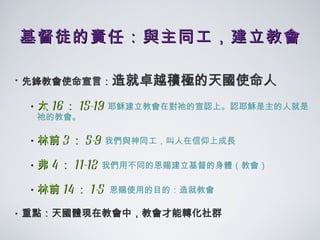 基督徒的責任：與主同工，建立教會 先鋒教會使命宣言： 造就卓越積極的天國使命人 太 16 ： 15-19   耶穌建立教會在對祂的宣認上。認耶穌是主的人就是祂的教會。 林前 3 ： 5-9   我們與神同工，叫人在信仰上成長 弗 4 ： 11-12   我們用不同的恩賜建立基督的身體（教會） 林前 14 ： 1-5  恩賜使用的目的：造就教會 重點：天國體現在教會中，教會才能轉化社群 