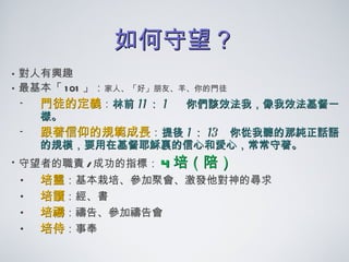 如何守望？ 對人有興趣 最基本 「 101 」 ： 家人、「好」朋友、羊、你的門徒 門徒的定義 ： 林前 11 ： 1  你們該效法我，像我效法基督一樣。 跟著信仰的規範成長 ： 提後 1 ： 13  你從我聽的那純正話語的規模，要用在基督耶穌裏的信心和愛心，常常守著。 守望者的職責 / 成功的指標： 4 培（陪） 培靈 ：基本栽培、參加聚會、激發他對神的尋求 培讀 ：經、書 培禱 ：禱告、參加禱告會 培侍 ：事奉 