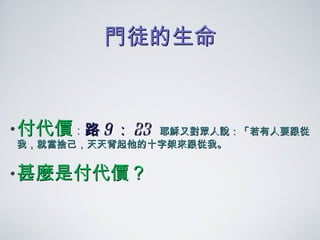 門徒的生命 付代價 ： 路 9 ： 23  耶穌又對眾人說：「若有人要跟從我，就當捨己，天天背起他的十字架來跟從我。 甚麼是付代價？ 