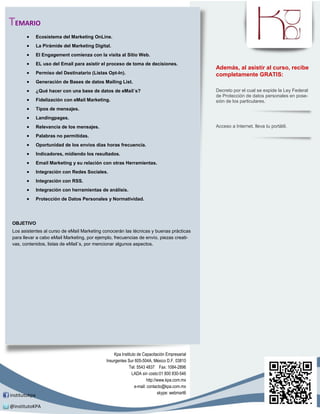 TEMARIO
              Ecosistema del Marketing OnLine.
              La Pirámide del Marketing Digital.
              El Engagement comienza con la visita al Sitio Web.
              EL uso del Email para asistir el proceso de toma de decisiones.
                                                                                               Además, al asistir al curso, recibe
              Permiso del Destinatario (Listas Opt-In).                                       completamente GRATIS:
              Generación de Bases de datos Mailing List.
              ¿Qué hacer con una base de datos de eMail´s?                                    Decreto por el cual se expide la Ley Federal
                                                                                               de Protección de datos personales en pose-
              Fidelización con eMail Marketing.                                               sión de los particulares.
              Tipos de mensajes.
              Landingpages.
              Relevancia de los mensajes.                                                     Acceso a Internet, lleva tu portátil.

              Palabras no permitidas.
              Oportunidad de los envíos días horas frecuencia.
              Indicadores, midiendo los resultados.
              Email Marketing y su relación con otras Herramientas.
              Integración con Redes Sociales.
              Integración con RSS.
              Integración con herramientas de análisis.
              Protección de Datos Personales y Normatividad.




 OBJETIVO
 Los asistentes al curso de eMail Marketing conocerán las técnicas y buenas prácticas
 para llevar a cabo eMail Marketing, por ejemplo, frecuencias de envío, piezas creati-
 vas, contenidos, listas de eMail´s, por mencionar algunos aspectos.




                                                   Kpa Instituto de Capacitación Empresarial
                                               Insurgentes Sur 605-504A, México D.F. 03810
                                                            Tel: 5543 4837 Fax: 1084-2896
                                                              LADA sin costo:01 800 830-546
                                                                      http://www.kpa.com.mx
                                                               e-mail: contacto@kpa.com.mx
                                                                             skype: webmart6
institutokpa

@institutoKPA
 