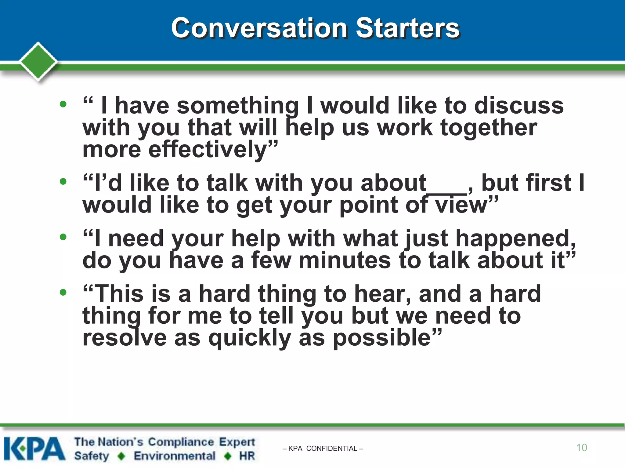 Conversation Starters
• “ I have something I would like to discuss
with you that will help us work together
more effectively”
• “I’d like to talk with you about___, but first I
would like to get your point of view”
• “I need your help with what just happened,
do you have a few minutes to talk about it”
• “This is a hard thing to hear, and a hard
thing for me to tell you but we need to
resolve as quickly as possible”
10– KPA CONFIDENTIAL –
 
