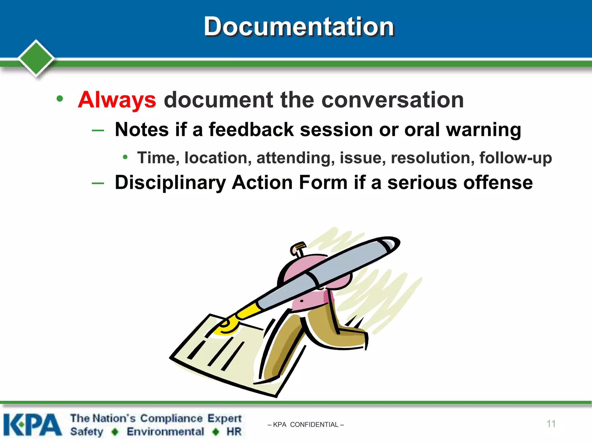 Documentation
• Always document the conversation
– Notes if a feedback session or oral warning
• Time, location, attending, issue, resolution, follow-up
– Disciplinary Action Form if a serious offense
11– KPA CONFIDENTIAL –
 