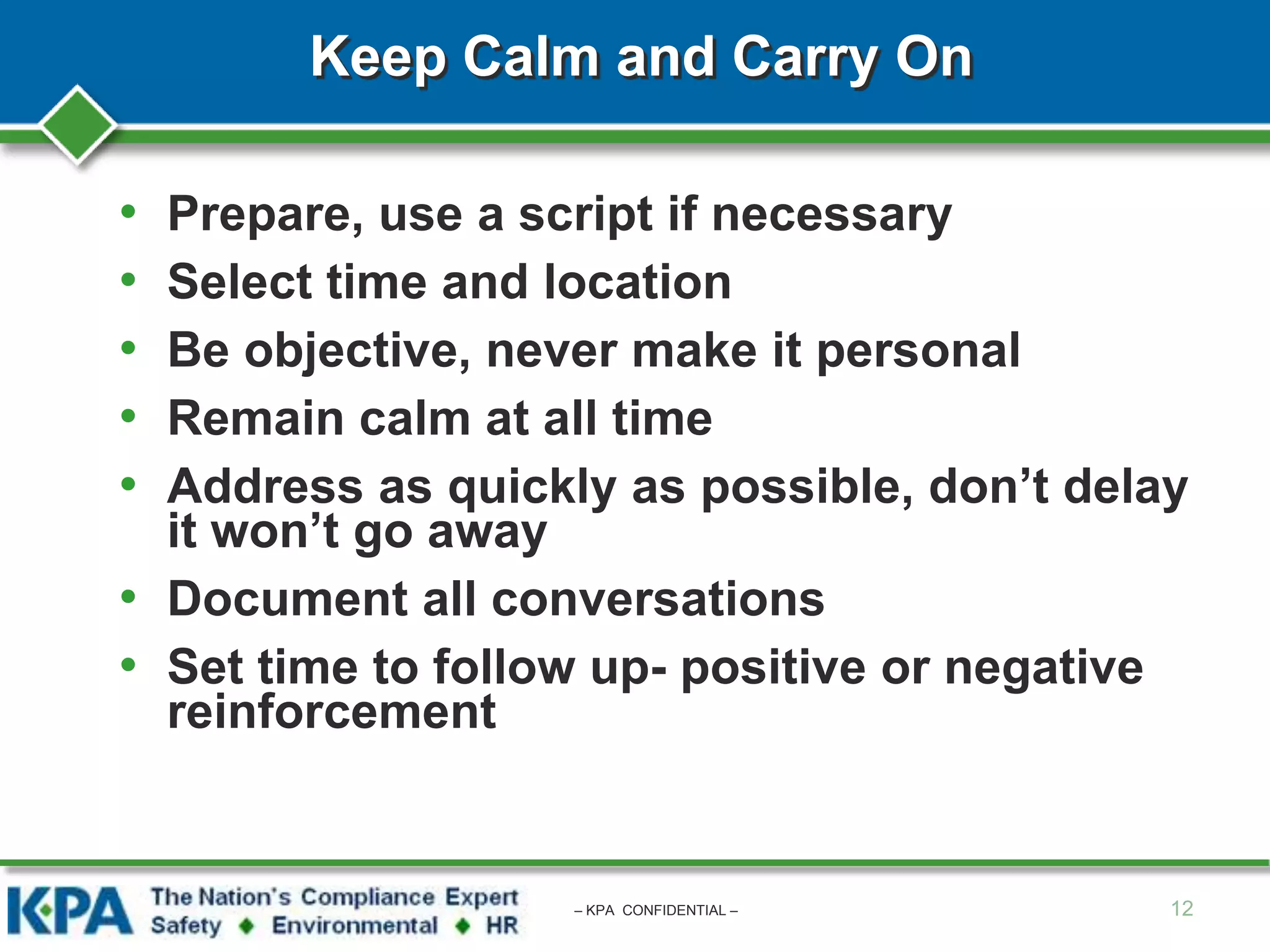 Keep Calm and Carry On
• Prepare, use a script if necessary
• Select time and location
• Be objective, never make it personal
• Remain calm at all time
• Address as quickly as possible, don’t delay
it won’t go away
• Document all conversations
• Set time to follow up- positive or negative
reinforcement
12– KPA CONFIDENTIAL –
 