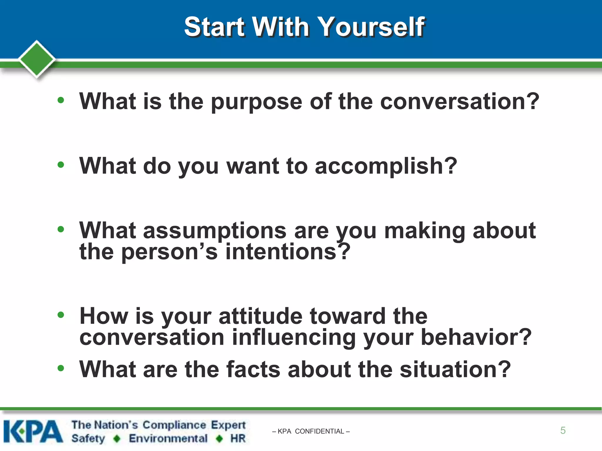 Start With Yourself
• What is the purpose of the conversation?
• What do you want to accomplish?
• What assumptions are you making about
the person’s intentions?
• How is your attitude toward the
conversation influencing your behavior?
• What are the facts about the situation?
5– KPA CONFIDENTIAL –
 