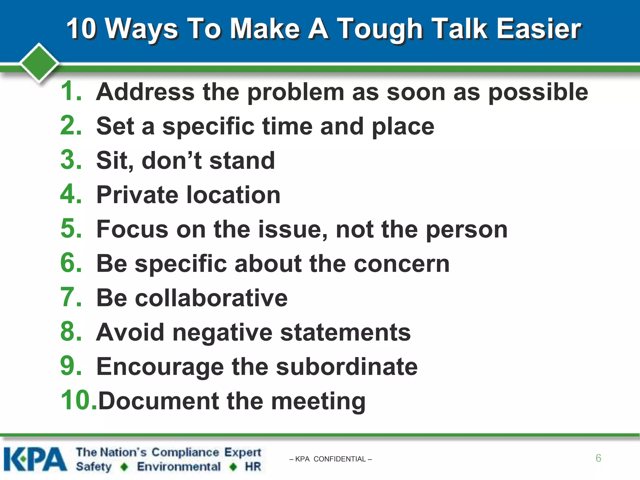 10 Ways To Make A Tough Talk Easier
1. Address the problem as soon as possible
2. Set a specific time and place
3. Sit, don’t stand
4. Private location
5. Focus on the issue, not the person
6. Be specific about the concern
7. Be collaborative
8. Avoid negative statements
9. Encourage the subordinate
10.Document the meeting
6– KPA CONFIDENTIAL –
 