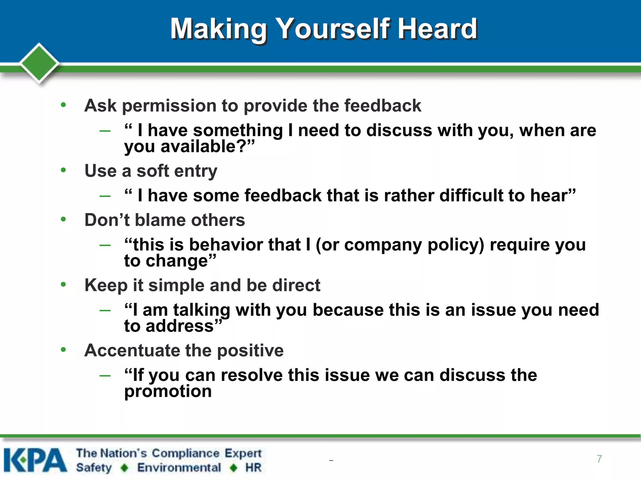 Making Yourself Heard
• Ask permission to provide the feedback
– “ I have something I need to discuss with you, when are
you available?”
• Use a soft entry
– “ I have some feedback that is rather difficult to hear”
• Don’t blame others
– “this is behavior that I (or company policy) require you
to change”
• Keep it simple and be direct
– “I am talking with you because this is an issue you need
to address”
• Accentuate the positive
– “If you can resolve this issue we can discuss the
promotion
7–
 