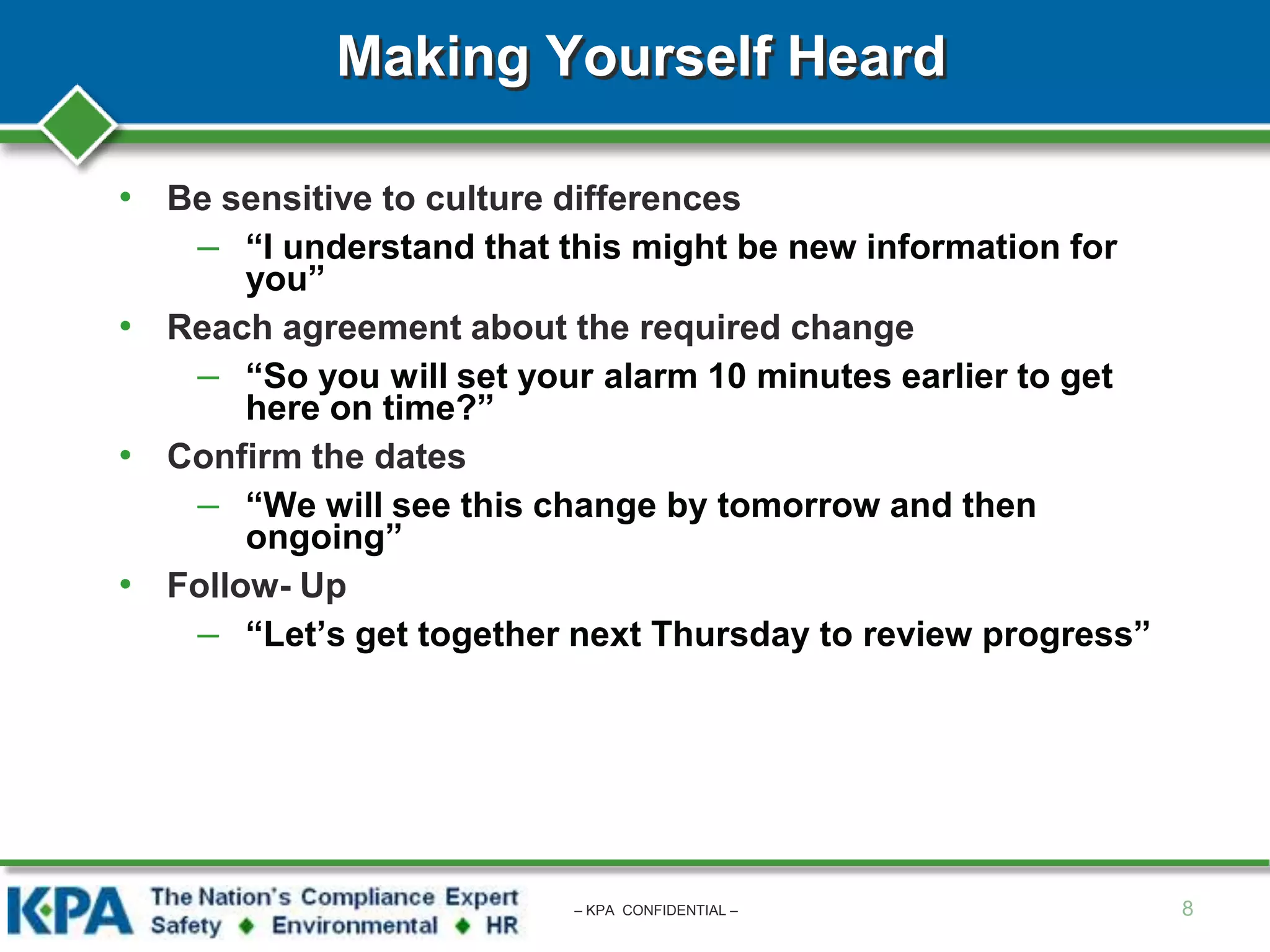Making Yourself Heard
• Be sensitive to culture differences
– “I understand that this might be new information for
you”
• Reach agreement about the required change
– “So you will set your alarm 10 minutes earlier to get
here on time?”
• Confirm the dates
– “We will see this change by tomorrow and then
ongoing”
• Follow- Up
– “Let’s get together next Thursday to review progress”
8– KPA CONFIDENTIAL –
 