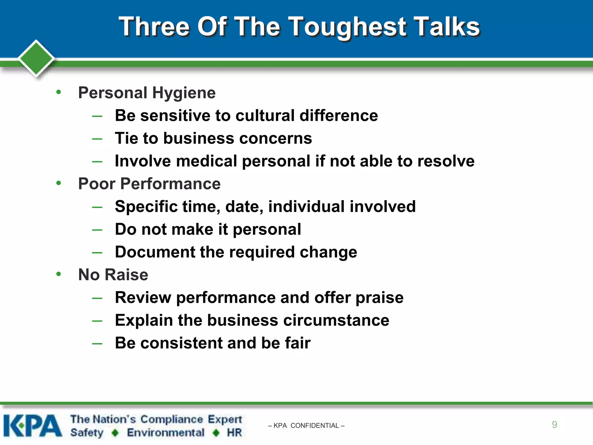 Three Of The Toughest Talks
• Personal Hygiene
– Be sensitive to cultural difference
– Tie to business concerns
– Involve medical personal if not able to resolve
• Poor Performance
– Specific time, date, individual involved
– Do not make it personal
– Document the required change
• No Raise
– Review performance and offer praise
– Explain the business circumstance
– Be consistent and be fair
9– KPA CONFIDENTIAL –
 