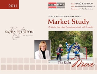 Direct:   (905) 822-6900
2011                          Royal LePage Real Estate Services Ltd., Brokerage
                                                                                  Email: kpeterson@royallepage.ca
                                                                                  Please visit: www.KatePeterson.ca




                              SOUTH MISSISSAUGA RE AL ES TATE


                              Market Study
                              Residential Real Estate: Keeping you in touch with the market


       Sales Representative




                                                         The Right
                                                                                  Move
 