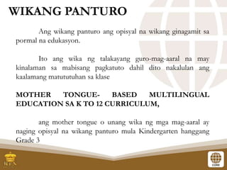 Ang wikang panturo ang opisyal na wikang ginagamit sa
pormal na edukasyon.
Ito ang wika ng talakayang guro-mag-aaral na may
kinalaman sa mabisang pagkatuto dahil dito nakalulan ang
kaalamang matututuhan sa klase
MOTHER TONGUE- BASED MULTILINGUAL
EDUCATION SA K TO 12 CURRICULUM,
ang mother tongue o unang wika ng mga mag-aaral ay
naging opisyal na wikang panturo mula Kindergarten hanggang
Grade 3
WIKANG PANTURO
 