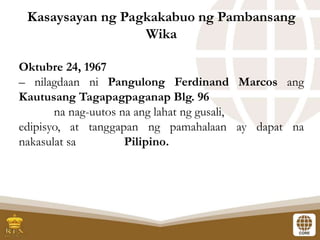 Oktubre 24, 1967
– nilagdaan ni Pangulong Ferdinand Marcos ang
Kautusang Tagapagpaganap Blg. 96
na nag-uutos na ang lahat ng gusali,
edipisyo, at tanggapan ng pamahalaan ay dapat na
nakasulat sa Pilipino.
Kasaysayan ng Pagkakabuo ng Pambansang
Wika
 