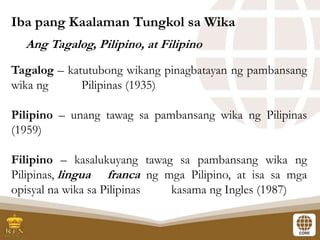 Ang Tagalog, Pilipino, at Filipino
Tagalog – katutubong wikang pinagbatayan ng pambansang
wika ng Pilipinas (1935)
Pilipino – unang tawag sa pambansang wika ng Pilipinas
(1959)
Filipino – kasalukuyang tawag sa pambansang wika ng
Pilipinas, lingua franca ng mga Pilipino, at isa sa mga
opisyal na wika sa Pilipinas kasama ng Ingles (1987)
Iba pang Kaalaman Tungkol sa Wika
 