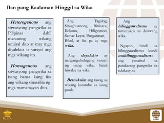 Ilan pang Kaalaman Hinggil sa Wika
Heterogenous ang
sitwasyong pangwika sa
Pilipinas dahil
maraming wikang
umiiral dito at may mga
diyalekto o varayti ang
mga wikang ito.
Homogenous ang
sitwasyong pangwika sa
isang bansa kung iisa
ang wikang sinasalita ng
mga mamamayan dito.
Ang Tagalog,
Sinugbuanong Binisaya,
Ilokano, Hiligaynon,
Samar-Leyte, Pangasinan,
Bikol, at iba pa ay mga
wika.
Ang dayalekto ay
nangangahulugang varayti
ng isang wika, hindi
hiwalay na wika.
Bernakular ang tawag sa
wikang katutubo sa isang
pook.
Ang
bilingguwalismo ay
tumutukoy sa dalawang
wika.
Ngayon, hindi na
bilingguwalismo kundi
multilingguwalismo
ang pinaiiral na
patakarang pangwika sa
edukasyon.
 