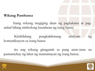 Wikang Pambansa
Isang wikang magiging daan ng pagkakaisa at pag-
unlad bilang simbolong kaunlaran ng isang bansa
Kinikilalang pangkalahatang midyum ng
komunikasyon sa isang bansa
ito ang wikang ginagamit sa pang araw-araw na
pamumuhay ng lahat ng mamamayan ng isang bansa.
 