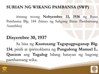 SURIAN NG WIKANG PAMBANSA (SWP)
itinatag noong Nobyembre 13, 1936 ng Batas
Pambansa Blg. 184 (binuo ng Saligang Batas Pambansang
Asamblea)
Disyembre 30, 1937
Sa bisa ng Kautusang Tagapagpaganap Blg.
134, pinili at ipirinoklama ng Pangulong Manuel L.
Quezon ang Tagalog bilang batayan ng bagong
pambansang wika.
 