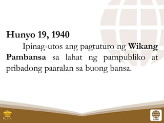 Hunyo 19, 1940
Ipinag-utos ang pagtuturo ng Wikang
Pambansa sa lahat ng pampubliko at
pribadong paaralan sa buong bansa.
 
