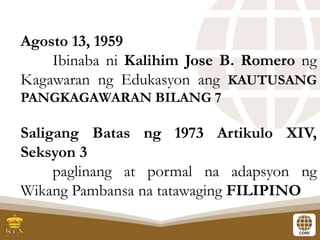 Agosto 13, 1959
Ibinaba ni Kalihim Jose B. Romero ng
Kagawaran ng Edukasyon ang KAUTUSANG
PANGKAGAWARAN BILANG 7
Saligang Batas ng 1973 Artikulo XIV,
Seksyon 3
paglinang at pormal na adapsyon ng
Wikang Pambansa na tatawaging FILIPINO
 